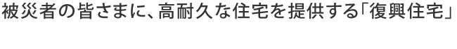 被災者の皆さまに、高耐久な住宅を提供する「復興住宅」