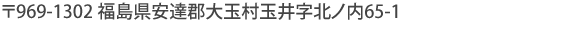 〒969-1302 福島県安達郡大玉村玉井字北ノ内65-1